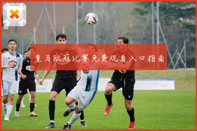 皇马欧冠比赛免费观看入口指南